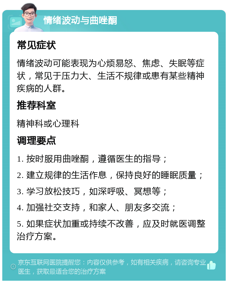 情绪波动与曲唑酮 常见症状 情绪波动可能表现为心烦易怒、焦虑、失眠等症状，常见于压力大、生活不规律或患有某些精神疾病的人群。 推荐科室 精神科或心理科 调理要点 1. 按时服用曲唑酮，遵循医生的指导； 2. 建立规律的生活作息，保持良好的睡眠质量； 3. 学习放松技巧，如深呼吸、冥想等； 4. 加强社交支持，和家人、朋友多交流； 5. 如果症状加重或持续不改善，应及时就医调整治疗方案。