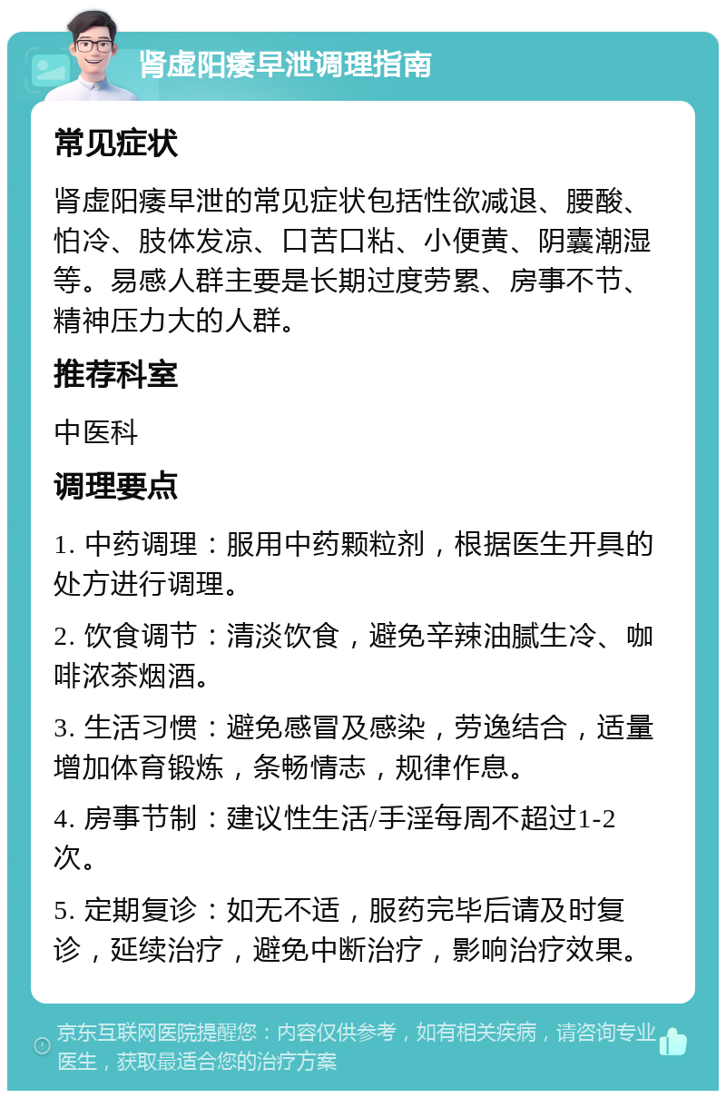 肾虚阳痿早泄调理指南 常见症状 肾虚阳痿早泄的常见症状包括性欲减退、腰酸、怕冷、肢体发凉、口苦口粘、小便黄、阴囊潮湿等。易感人群主要是长期过度劳累、房事不节、精神压力大的人群。 推荐科室 中医科 调理要点 1. 中药调理：服用中药颗粒剂，根据医生开具的处方进行调理。 2. 饮食调节：清淡饮食，避免辛辣油腻生冷、咖啡浓茶烟酒。 3. 生活习惯：避免感冒及感染，劳逸结合，适量增加体育锻炼，条畅情志，规律作息。 4. 房事节制：建议性生活/手淫每周不超过1-2次。 5. 定期复诊：如无不适，服药完毕后请及时复诊，延续治疗，避免中断治疗，影响治疗效果。