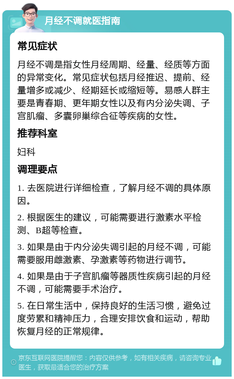 月经不调就医指南 常见症状 月经不调是指女性月经周期、经量、经质等方面的异常变化。常见症状包括月经推迟、提前、经量增多或减少、经期延长或缩短等。易感人群主要是青春期、更年期女性以及有内分泌失调、子宫肌瘤、多囊卵巢综合征等疾病的女性。 推荐科室 妇科 调理要点 1. 去医院进行详细检查，了解月经不调的具体原因。 2. 根据医生的建议，可能需要进行激素水平检测、B超等检查。 3. 如果是由于内分泌失调引起的月经不调，可能需要服用雌激素、孕激素等药物进行调节。 4. 如果是由于子宫肌瘤等器质性疾病引起的月经不调，可能需要手术治疗。 5. 在日常生活中，保持良好的生活习惯，避免过度劳累和精神压力，合理安排饮食和运动，帮助恢复月经的正常规律。