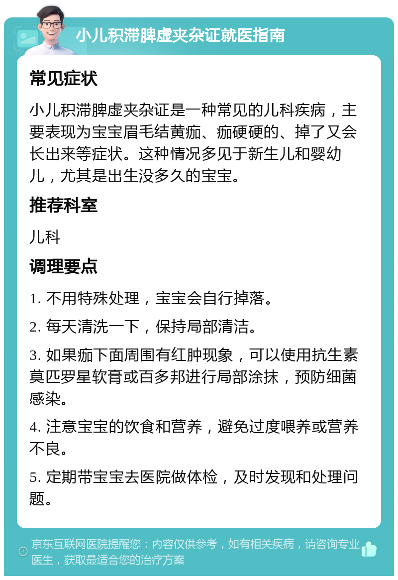 小儿积滞脾虚夹杂证就医指南 常见症状 小儿积滞脾虚夹杂证是一种常见的儿科疾病，主要表现为宝宝眉毛结黄痂、痂硬硬的、掉了又会长出来等症状。这种情况多见于新生儿和婴幼儿，尤其是出生没多久的宝宝。 推荐科室 儿科 调理要点 1. 不用特殊处理，宝宝会自行掉落。 2. 每天清洗一下，保持局部清洁。 3. 如果痂下面周围有红肿现象，可以使用抗生素莫匹罗星软膏或百多邦进行局部涂抹，预防细菌感染。 4. 注意宝宝的饮食和营养，避免过度喂养或营养不良。 5. 定期带宝宝去医院做体检，及时发现和处理问题。