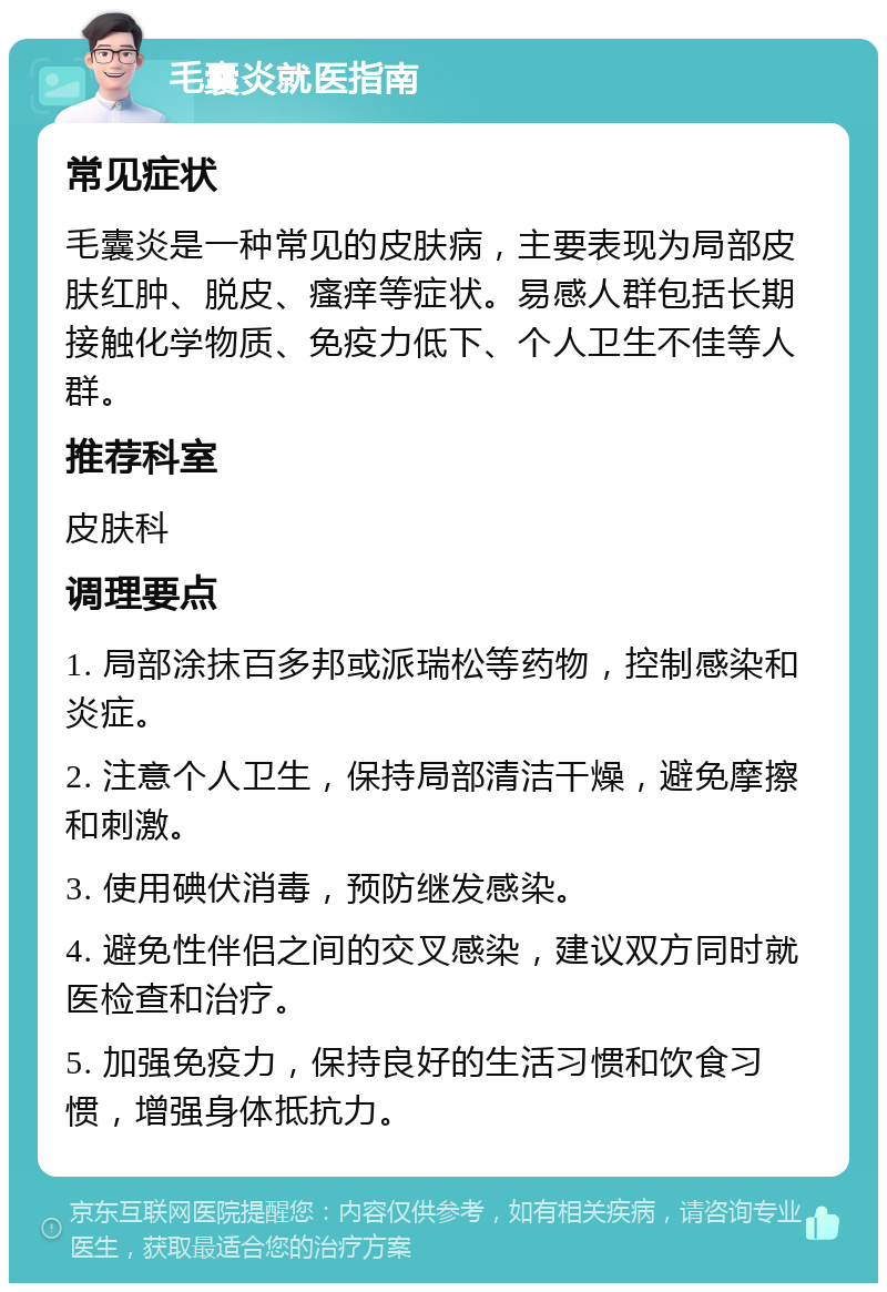 毛囊炎就医指南 常见症状 毛囊炎是一种常见的皮肤病，主要表现为局部皮肤红肿、脱皮、瘙痒等症状。易感人群包括长期接触化学物质、免疫力低下、个人卫生不佳等人群。 推荐科室 皮肤科 调理要点 1. 局部涂抹百多邦或派瑞松等药物，控制感染和炎症。 2. 注意个人卫生，保持局部清洁干燥，避免摩擦和刺激。 3. 使用碘伏消毒，预防继发感染。 4. 避免性伴侣之间的交叉感染，建议双方同时就医检查和治疗。 5. 加强免疫力，保持良好的生活习惯和饮食习惯，增强身体抵抗力。