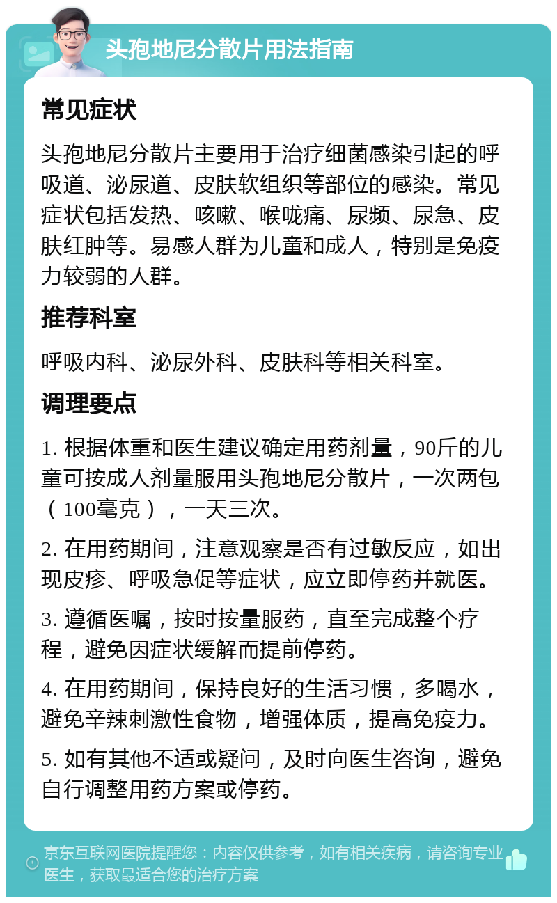 头孢地尼分散片用法指南 常见症状 头孢地尼分散片主要用于治疗细菌感染引起的呼吸道、泌尿道、皮肤软组织等部位的感染。常见症状包括发热、咳嗽、喉咙痛、尿频、尿急、皮肤红肿等。易感人群为儿童和成人，特别是免疫力较弱的人群。 推荐科室 呼吸内科、泌尿外科、皮肤科等相关科室。 调理要点 1. 根据体重和医生建议确定用药剂量，90斤的儿童可按成人剂量服用头孢地尼分散片，一次两包（100毫克），一天三次。 2. 在用药期间，注意观察是否有过敏反应，如出现皮疹、呼吸急促等症状，应立即停药并就医。 3. 遵循医嘱，按时按量服药，直至完成整个疗程，避免因症状缓解而提前停药。 4. 在用药期间，保持良好的生活习惯，多喝水，避免辛辣刺激性食物，增强体质，提高免疫力。 5. 如有其他不适或疑问，及时向医生咨询，避免自行调整用药方案或停药。