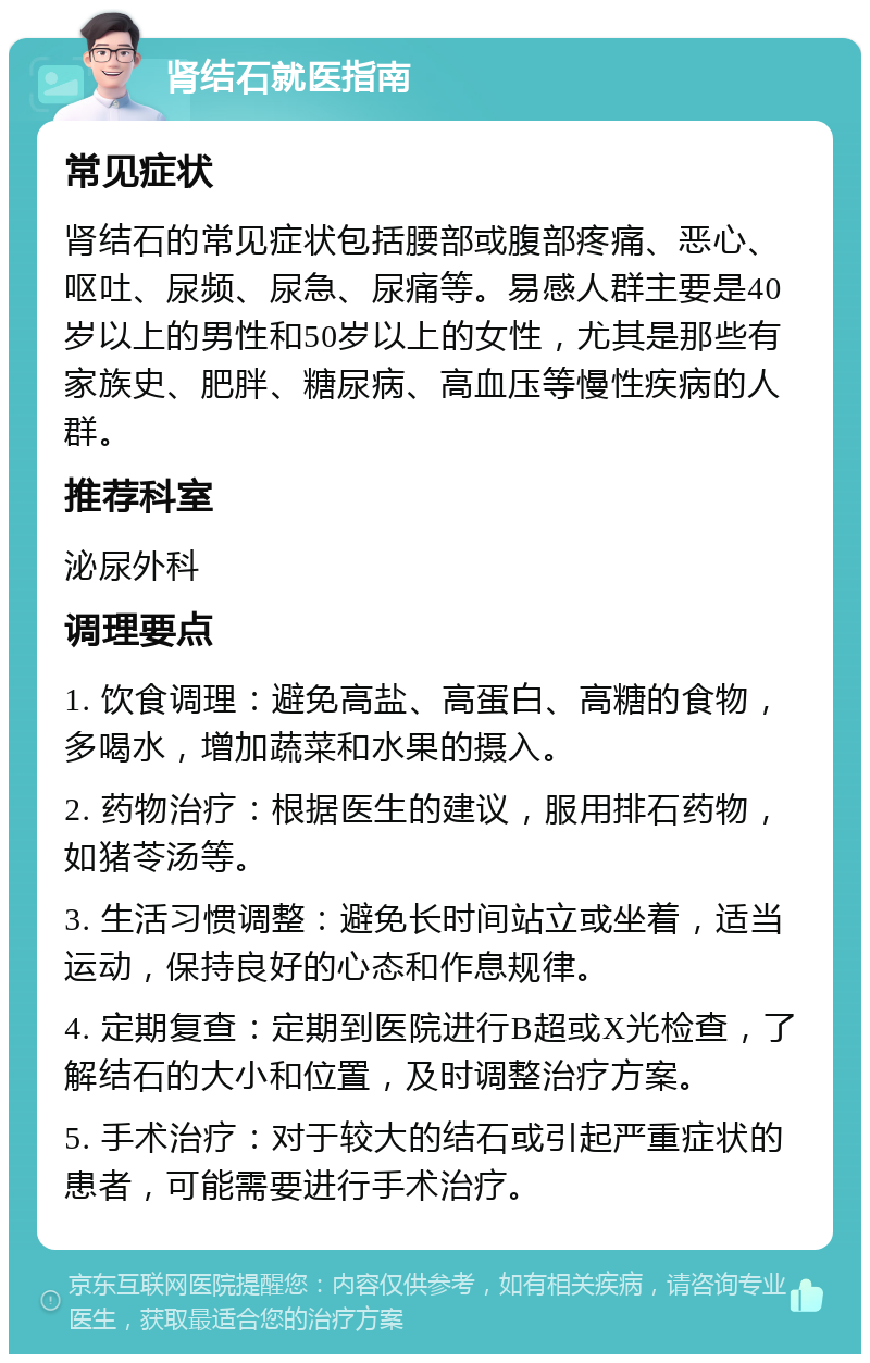 肾结石就医指南 常见症状 肾结石的常见症状包括腰部或腹部疼痛、恶心、呕吐、尿频、尿急、尿痛等。易感人群主要是40岁以上的男性和50岁以上的女性，尤其是那些有家族史、肥胖、糖尿病、高血压等慢性疾病的人群。 推荐科室 泌尿外科 调理要点 1. 饮食调理：避免高盐、高蛋白、高糖的食物，多喝水，增加蔬菜和水果的摄入。 2. 药物治疗：根据医生的建议，服用排石药物，如猪苓汤等。 3. 生活习惯调整：避免长时间站立或坐着，适当运动，保持良好的心态和作息规律。 4. 定期复查：定期到医院进行B超或X光检查，了解结石的大小和位置，及时调整治疗方案。 5. 手术治疗：对于较大的结石或引起严重症状的患者，可能需要进行手术治疗。