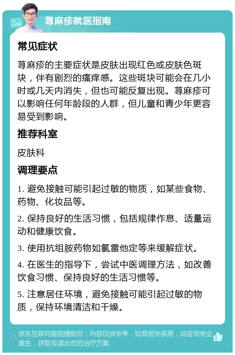 荨麻疹就医指南 常见症状 荨麻疹的主要症状是皮肤出现红色或皮肤色斑块，伴有剧烈的瘙痒感。这些斑块可能会在几小时或几天内消失，但也可能反复出现。荨麻疹可以影响任何年龄段的人群，但儿童和青少年更容易受到影响。 推荐科室 皮肤科 调理要点 1. 避免接触可能引起过敏的物质，如某些食物、药物、化妆品等。 2. 保持良好的生活习惯，包括规律作息、适量运动和健康饮食。 3. 使用抗组胺药物如氯雷他定等来缓解症状。 4. 在医生的指导下，尝试中医调理方法，如改善饮食习惯、保持良好的生活习惯等。 5. 注意居住环境，避免接触可能引起过敏的物质，保持环境清洁和干燥。