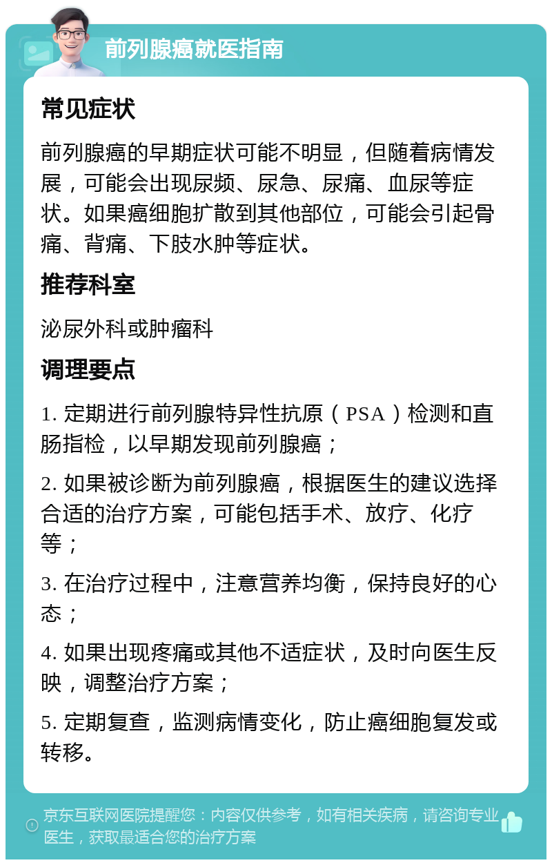 前列腺癌就医指南 常见症状 前列腺癌的早期症状可能不明显，但随着病情发展，可能会出现尿频、尿急、尿痛、血尿等症状。如果癌细胞扩散到其他部位，可能会引起骨痛、背痛、下肢水肿等症状。 推荐科室 泌尿外科或肿瘤科 调理要点 1. 定期进行前列腺特异性抗原（PSA）检测和直肠指检，以早期发现前列腺癌； 2. 如果被诊断为前列腺癌，根据医生的建议选择合适的治疗方案，可能包括手术、放疗、化疗等； 3. 在治疗过程中，注意营养均衡，保持良好的心态； 4. 如果出现疼痛或其他不适症状，及时向医生反映，调整治疗方案； 5. 定期复查，监测病情变化，防止癌细胞复发或转移。