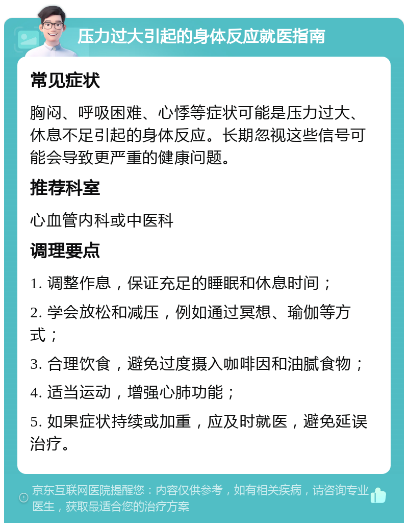 压力过大引起的身体反应就医指南 常见症状 胸闷、呼吸困难、心悸等症状可能是压力过大、休息不足引起的身体反应。长期忽视这些信号可能会导致更严重的健康问题。 推荐科室 心血管内科或中医科 调理要点 1. 调整作息，保证充足的睡眠和休息时间； 2. 学会放松和减压，例如通过冥想、瑜伽等方式； 3. 合理饮食，避免过度摄入咖啡因和油腻食物； 4. 适当运动，增强心肺功能； 5. 如果症状持续或加重，应及时就医，避免延误治疗。