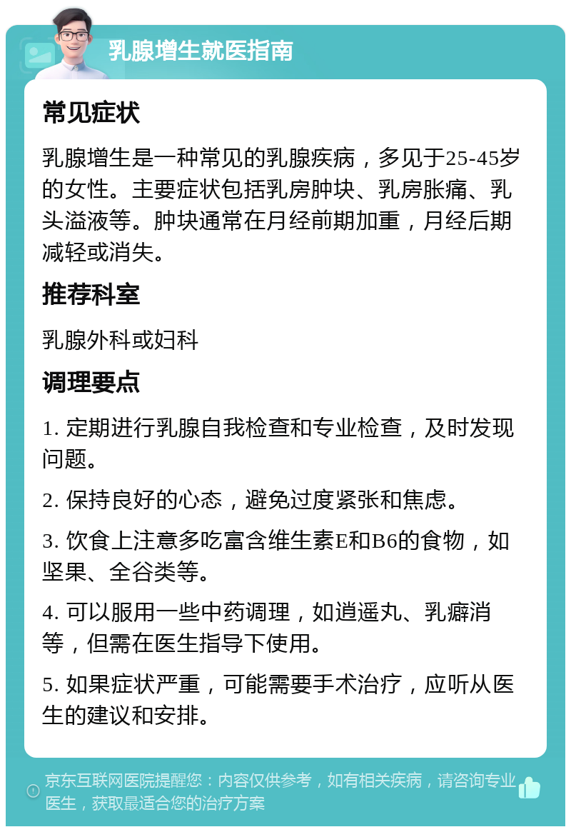 乳腺增生就医指南 常见症状 乳腺增生是一种常见的乳腺疾病，多见于25-45岁的女性。主要症状包括乳房肿块、乳房胀痛、乳头溢液等。肿块通常在月经前期加重，月经后期减轻或消失。 推荐科室 乳腺外科或妇科 调理要点 1. 定期进行乳腺自我检查和专业检查，及时发现问题。 2. 保持良好的心态，避免过度紧张和焦虑。 3. 饮食上注意多吃富含维生素E和B6的食物，如坚果、全谷类等。 4. 可以服用一些中药调理，如逍遥丸、乳癖消等，但需在医生指导下使用。 5. 如果症状严重，可能需要手术治疗，应听从医生的建议和安排。