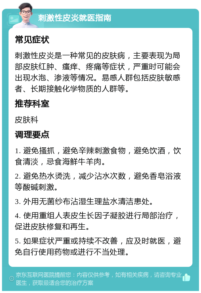 刺激性皮炎就医指南 常见症状 刺激性皮炎是一种常见的皮肤病，主要表现为局部皮肤红肿、瘙痒、疼痛等症状，严重时可能会出现水泡、渗液等情况。易感人群包括皮肤敏感者、长期接触化学物质的人群等。 推荐科室 皮肤科 调理要点 1. 避免搔抓，避免辛辣刺激食物，避免饮酒，饮食清淡，忌食海鲜牛羊肉。 2. 避免热水烫洗，减少沾水次数，避免香皂浴液等酸碱刺激。 3. 外用无菌纱布沾湿生理盐水清洁患处。 4. 使用重组人表皮生长因子凝胶进行局部治疗，促进皮肤修复和再生。 5. 如果症状严重或持续不改善，应及时就医，避免自行使用药物或进行不当处理。