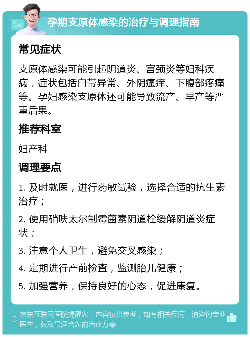 孕期支原体感染的治疗与调理指南 常见症状 支原体感染可能引起阴道炎、宫颈炎等妇科疾病，症状包括白带异常、外阴瘙痒、下腹部疼痛等。孕妇感染支原体还可能导致流产、早产等严重后果。 推荐科室 妇产科 调理要点 1. 及时就医，进行药敏试验，选择合适的抗生素治疗； 2. 使用硝呋太尔制霉菌素阴道栓缓解阴道炎症状； 3. 注意个人卫生，避免交叉感染； 4. 定期进行产前检查，监测胎儿健康； 5. 加强营养，保持良好的心态，促进康复。