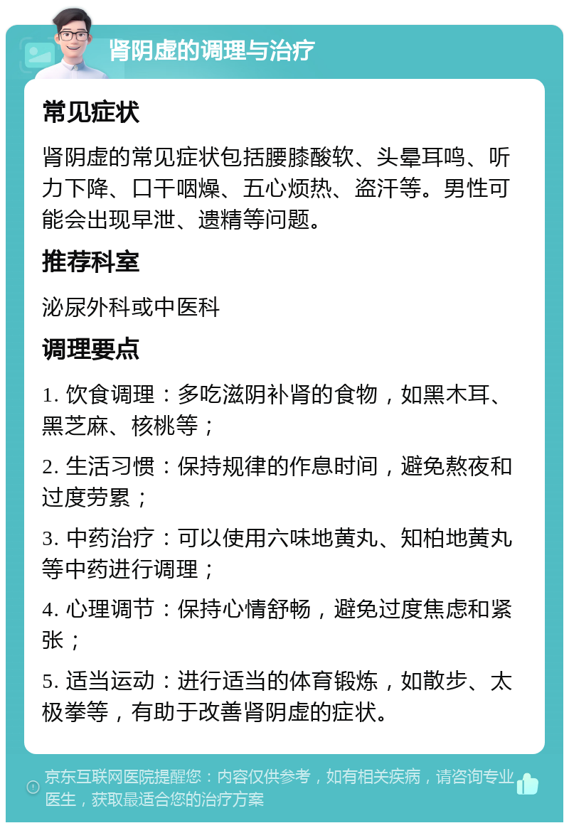 肾阴虚的调理与治疗 常见症状 肾阴虚的常见症状包括腰膝酸软、头晕耳鸣、听力下降、口干咽燥、五心烦热、盗汗等。男性可能会出现早泄、遗精等问题。 推荐科室 泌尿外科或中医科 调理要点 1. 饮食调理：多吃滋阴补肾的食物，如黑木耳、黑芝麻、核桃等； 2. 生活习惯：保持规律的作息时间，避免熬夜和过度劳累； 3. 中药治疗：可以使用六味地黄丸、知柏地黄丸等中药进行调理； 4. 心理调节：保持心情舒畅，避免过度焦虑和紧张； 5. 适当运动：进行适当的体育锻炼，如散步、太极拳等，有助于改善肾阴虚的症状。