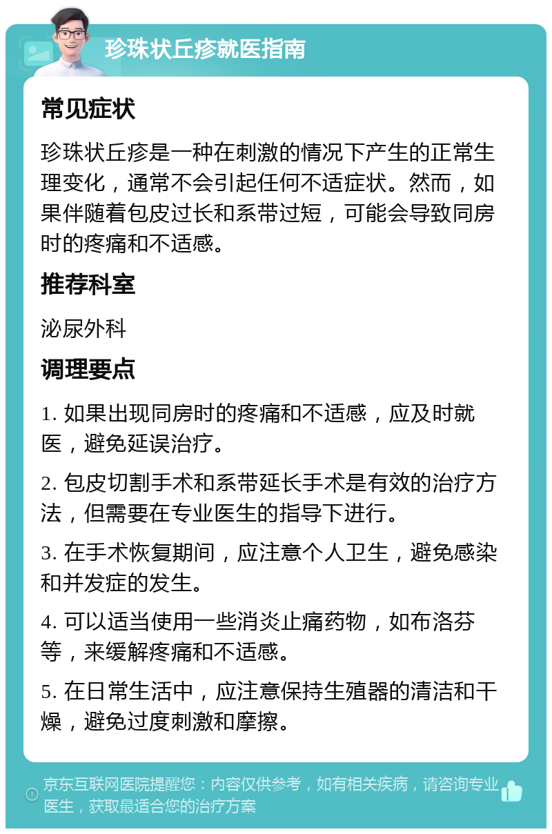 珍珠状丘疹就医指南 常见症状 珍珠状丘疹是一种在刺激的情况下产生的正常生理变化，通常不会引起任何不适症状。然而，如果伴随着包皮过长和系带过短，可能会导致同房时的疼痛和不适感。 推荐科室 泌尿外科 调理要点 1. 如果出现同房时的疼痛和不适感，应及时就医，避免延误治疗。 2. 包皮切割手术和系带延长手术是有效的治疗方法，但需要在专业医生的指导下进行。 3. 在手术恢复期间，应注意个人卫生，避免感染和并发症的发生。 4. 可以适当使用一些消炎止痛药物，如布洛芬等，来缓解疼痛和不适感。 5. 在日常生活中，应注意保持生殖器的清洁和干燥，避免过度刺激和摩擦。