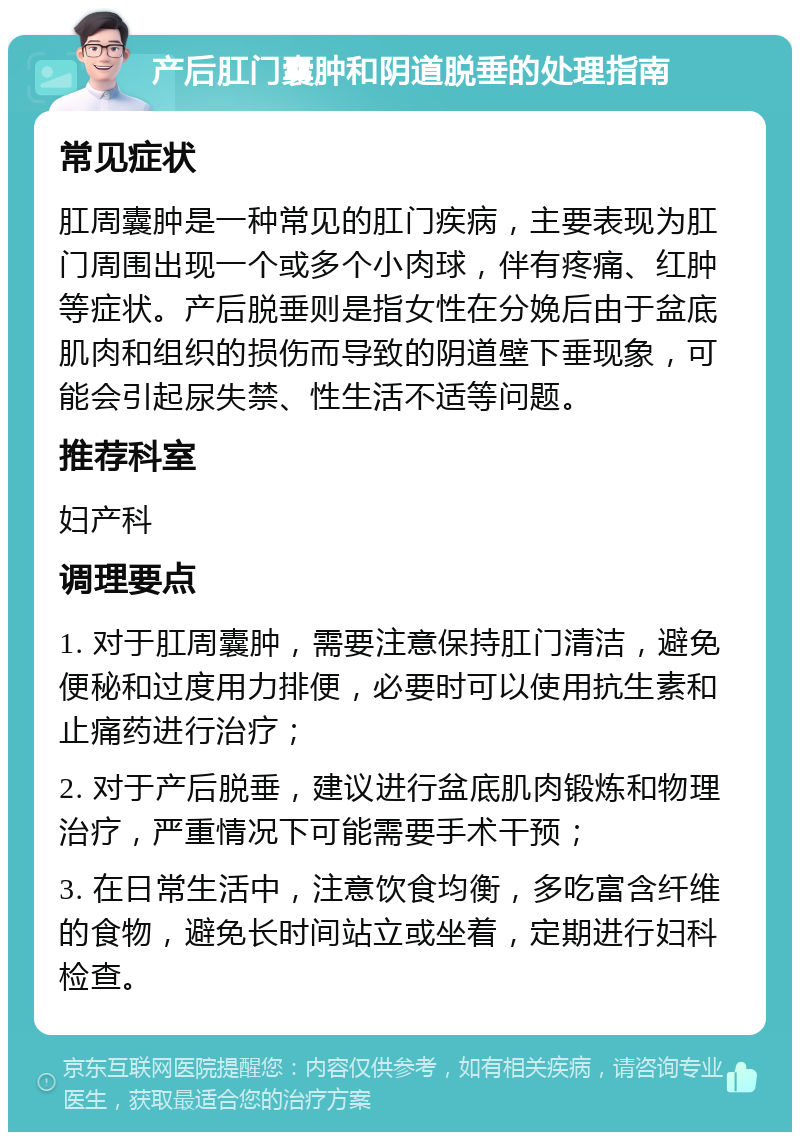 产后肛门囊肿和阴道脱垂的处理指南 常见症状 肛周囊肿是一种常见的肛门疾病，主要表现为肛门周围出现一个或多个小肉球，伴有疼痛、红肿等症状。产后脱垂则是指女性在分娩后由于盆底肌肉和组织的损伤而导致的阴道壁下垂现象，可能会引起尿失禁、性生活不适等问题。 推荐科室 妇产科 调理要点 1. 对于肛周囊肿，需要注意保持肛门清洁，避免便秘和过度用力排便，必要时可以使用抗生素和止痛药进行治疗； 2. 对于产后脱垂，建议进行盆底肌肉锻炼和物理治疗，严重情况下可能需要手术干预； 3. 在日常生活中，注意饮食均衡，多吃富含纤维的食物，避免长时间站立或坐着，定期进行妇科检查。