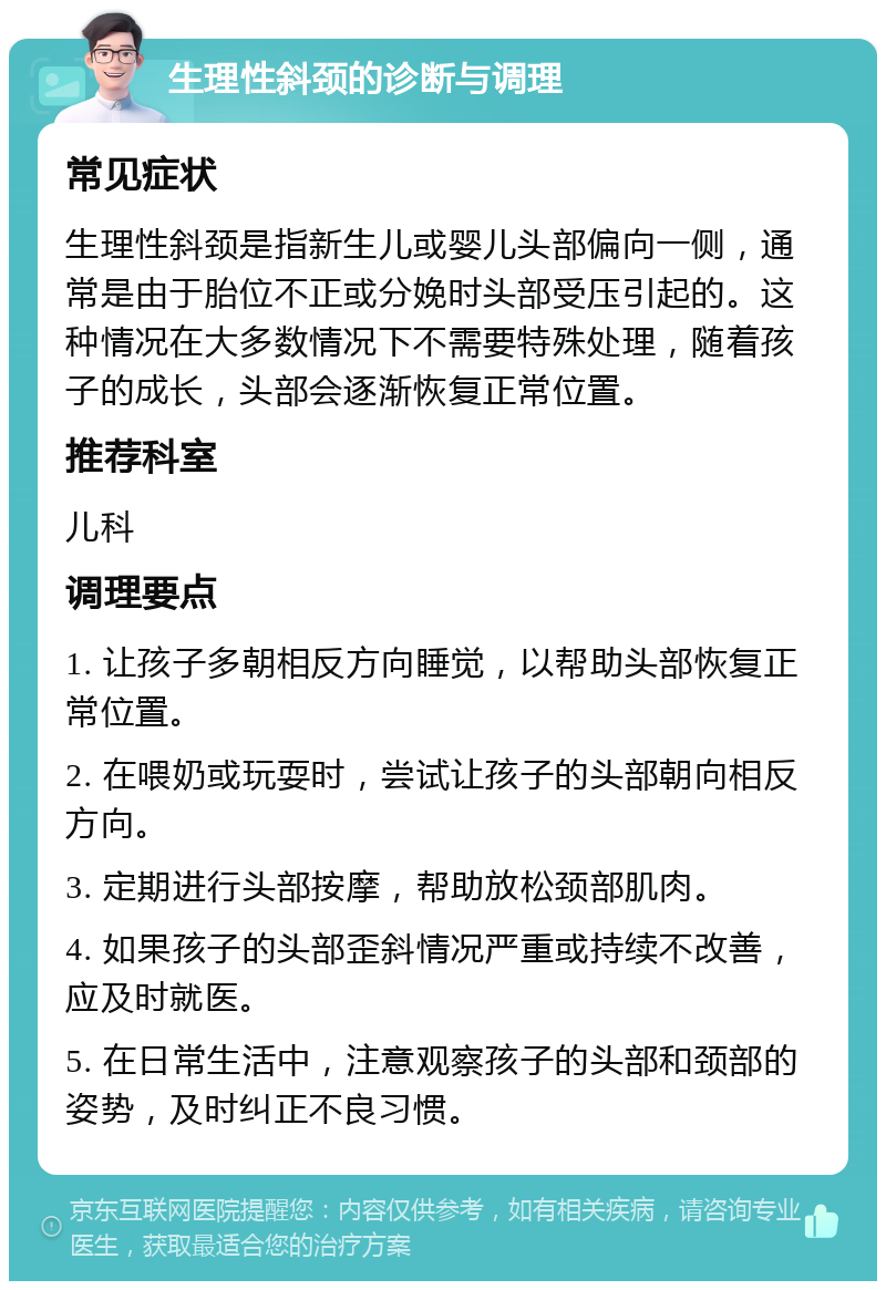 生理性斜颈的诊断与调理 常见症状 生理性斜颈是指新生儿或婴儿头部偏向一侧，通常是由于胎位不正或分娩时头部受压引起的。这种情况在大多数情况下不需要特殊处理，随着孩子的成长，头部会逐渐恢复正常位置。 推荐科室 儿科 调理要点 1. 让孩子多朝相反方向睡觉，以帮助头部恢复正常位置。 2. 在喂奶或玩耍时，尝试让孩子的头部朝向相反方向。 3. 定期进行头部按摩，帮助放松颈部肌肉。 4. 如果孩子的头部歪斜情况严重或持续不改善，应及时就医。 5. 在日常生活中，注意观察孩子的头部和颈部的姿势，及时纠正不良习惯。