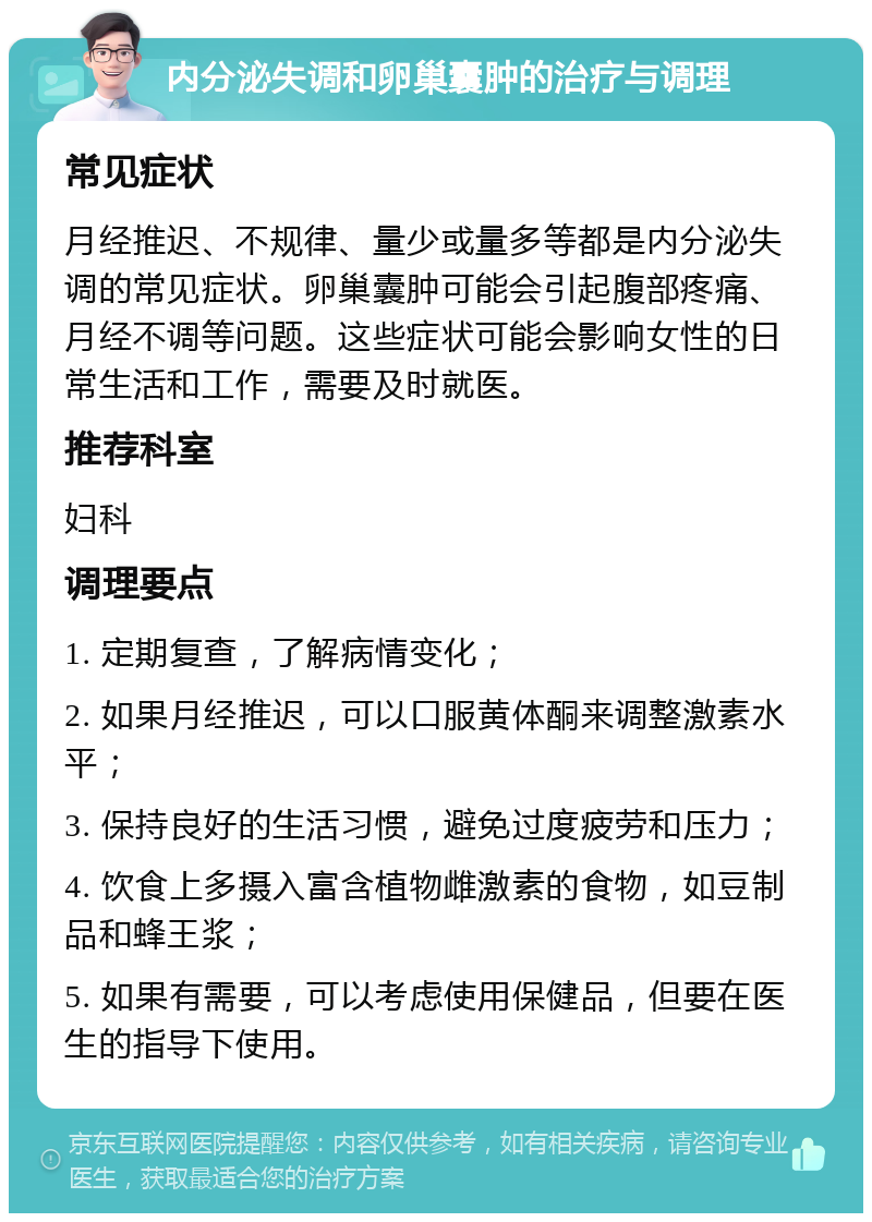 内分泌失调和卵巢囊肿的治疗与调理 常见症状 月经推迟、不规律、量少或量多等都是内分泌失调的常见症状。卵巢囊肿可能会引起腹部疼痛、月经不调等问题。这些症状可能会影响女性的日常生活和工作，需要及时就医。 推荐科室 妇科 调理要点 1. 定期复查，了解病情变化； 2. 如果月经推迟，可以口服黄体酮来调整激素水平； 3. 保持良好的生活习惯，避免过度疲劳和压力； 4. 饮食上多摄入富含植物雌激素的食物，如豆制品和蜂王浆； 5. 如果有需要，可以考虑使用保健品，但要在医生的指导下使用。