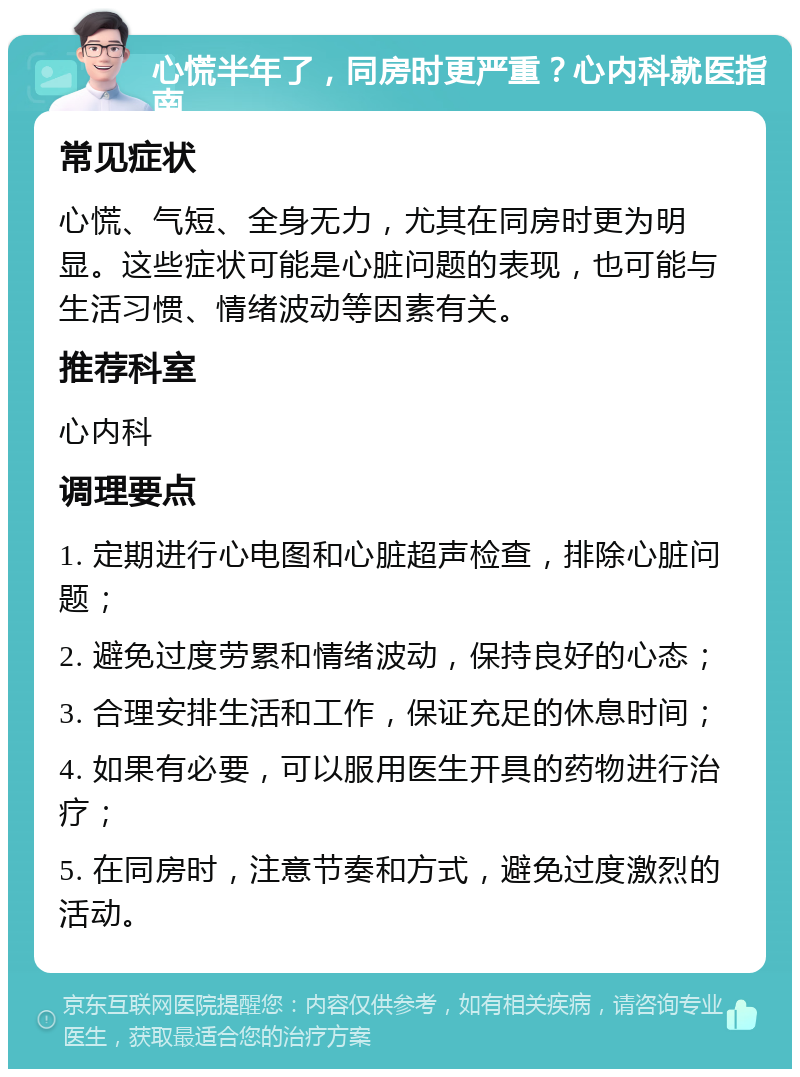 心慌半年了，同房时更严重？心内科就医指南 常见症状 心慌、气短、全身无力，尤其在同房时更为明显。这些症状可能是心脏问题的表现，也可能与生活习惯、情绪波动等因素有关。 推荐科室 心内科 调理要点 1. 定期进行心电图和心脏超声检查，排除心脏问题； 2. 避免过度劳累和情绪波动，保持良好的心态； 3. 合理安排生活和工作，保证充足的休息时间； 4. 如果有必要，可以服用医生开具的药物进行治疗； 5. 在同房时，注意节奏和方式，避免过度激烈的活动。