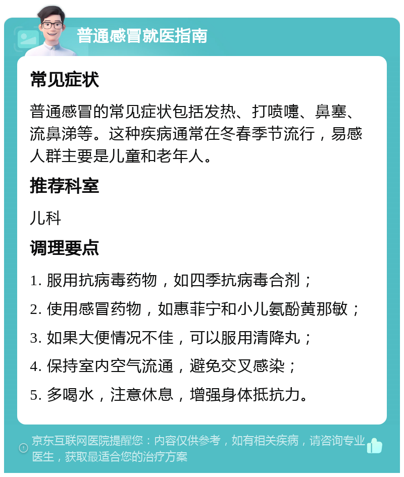 普通感冒就医指南 常见症状 普通感冒的常见症状包括发热、打喷嚏、鼻塞、流鼻涕等。这种疾病通常在冬春季节流行，易感人群主要是儿童和老年人。 推荐科室 儿科 调理要点 1. 服用抗病毒药物，如四季抗病毒合剂； 2. 使用感冒药物，如惠菲宁和小儿氨酚黄那敏； 3. 如果大便情况不佳，可以服用清降丸； 4. 保持室内空气流通，避免交叉感染； 5. 多喝水，注意休息，增强身体抵抗力。