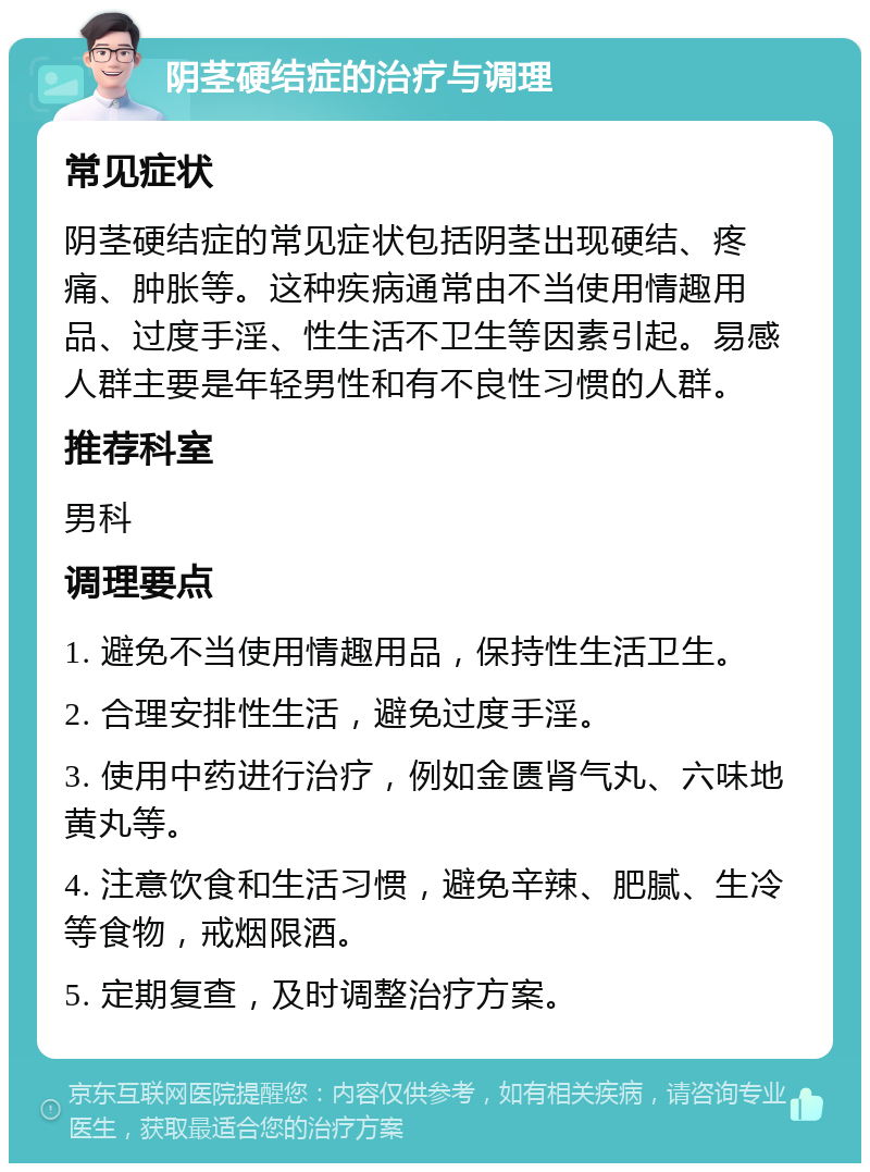 阴茎硬结症的治疗与调理 常见症状 阴茎硬结症的常见症状包括阴茎出现硬结、疼痛、肿胀等。这种疾病通常由不当使用情趣用品、过度手淫、性生活不卫生等因素引起。易感人群主要是年轻男性和有不良性习惯的人群。 推荐科室 男科 调理要点 1. 避免不当使用情趣用品，保持性生活卫生。 2. 合理安排性生活，避免过度手淫。 3. 使用中药进行治疗，例如金匮肾气丸、六味地黄丸等。 4. 注意饮食和生活习惯，避免辛辣、肥腻、生冷等食物，戒烟限酒。 5. 定期复查，及时调整治疗方案。