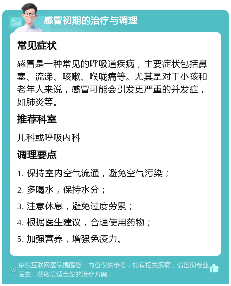 感冒初期的治疗与调理 常见症状 感冒是一种常见的呼吸道疾病，主要症状包括鼻塞、流涕、咳嗽、喉咙痛等。尤其是对于小孩和老年人来说，感冒可能会引发更严重的并发症，如肺炎等。 推荐科室 儿科或呼吸内科 调理要点 1. 保持室内空气流通，避免空气污染； 2. 多喝水，保持水分； 3. 注意休息，避免过度劳累； 4. 根据医生建议，合理使用药物； 5. 加强营养，增强免疫力。