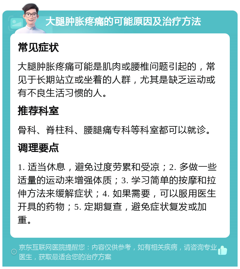 大腿肿胀疼痛的可能原因及治疗方法 常见症状 大腿肿胀疼痛可能是肌肉或腰椎问题引起的，常见于长期站立或坐着的人群，尤其是缺乏运动或有不良生活习惯的人。 推荐科室 骨科、脊柱科、腰腿痛专科等科室都可以就诊。 调理要点 1. 适当休息，避免过度劳累和受凉；2. 多做一些适量的运动来增强体质；3. 学习简单的按摩和拉伸方法来缓解症状；4. 如果需要，可以服用医生开具的药物；5. 定期复查，避免症状复发或加重。