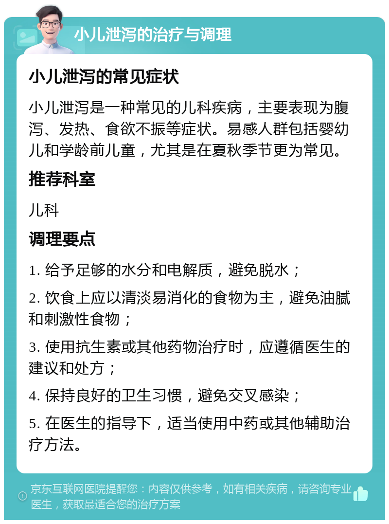 小儿泄泻的治疗与调理 小儿泄泻的常见症状 小儿泄泻是一种常见的儿科疾病，主要表现为腹泻、发热、食欲不振等症状。易感人群包括婴幼儿和学龄前儿童，尤其是在夏秋季节更为常见。 推荐科室 儿科 调理要点 1. 给予足够的水分和电解质，避免脱水； 2. 饮食上应以清淡易消化的食物为主，避免油腻和刺激性食物； 3. 使用抗生素或其他药物治疗时，应遵循医生的建议和处方； 4. 保持良好的卫生习惯，避免交叉感染； 5. 在医生的指导下，适当使用中药或其他辅助治疗方法。