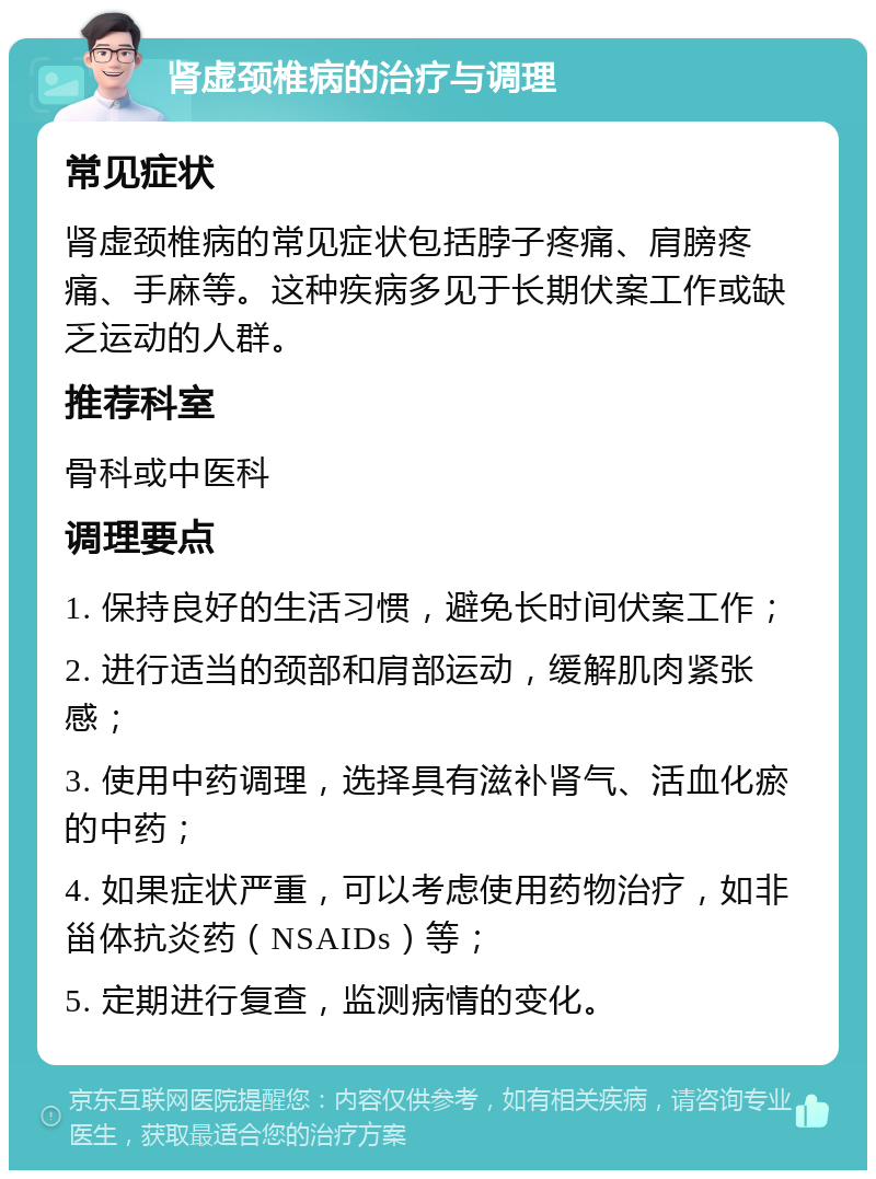 肾虚颈椎病的治疗与调理 常见症状 肾虚颈椎病的常见症状包括脖子疼痛、肩膀疼痛、手麻等。这种疾病多见于长期伏案工作或缺乏运动的人群。 推荐科室 骨科或中医科 调理要点 1. 保持良好的生活习惯，避免长时间伏案工作； 2. 进行适当的颈部和肩部运动，缓解肌肉紧张感； 3. 使用中药调理，选择具有滋补肾气、活血化瘀的中药； 4. 如果症状严重，可以考虑使用药物治疗，如非甾体抗炎药（NSAIDs）等； 5. 定期进行复查，监测病情的变化。