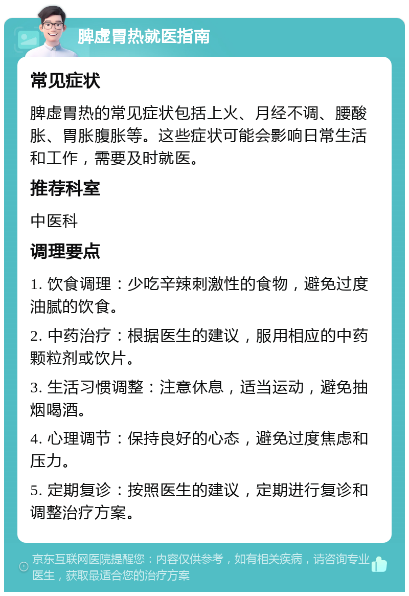 脾虚胃热就医指南 常见症状 脾虚胃热的常见症状包括上火、月经不调、腰酸胀、胃胀腹胀等。这些症状可能会影响日常生活和工作，需要及时就医。 推荐科室 中医科 调理要点 1. 饮食调理：少吃辛辣刺激性的食物，避免过度油腻的饮食。 2. 中药治疗：根据医生的建议，服用相应的中药颗粒剂或饮片。 3. 生活习惯调整：注意休息，适当运动，避免抽烟喝酒。 4. 心理调节：保持良好的心态，避免过度焦虑和压力。 5. 定期复诊：按照医生的建议，定期进行复诊和调整治疗方案。