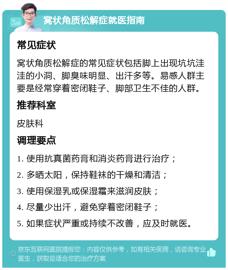 窝状角质松解症就医指南 常见症状 窝状角质松解症的常见症状包括脚上出现坑坑洼洼的小洞、脚臭味明显、出汗多等。易感人群主要是经常穿着密闭鞋子、脚部卫生不佳的人群。 推荐科室 皮肤科 调理要点 1. 使用抗真菌药膏和消炎药膏进行治疗； 2. 多晒太阳，保持鞋袜的干燥和清洁； 3. 使用保湿乳或保湿霜来滋润皮肤； 4. 尽量少出汗，避免穿着密闭鞋子； 5. 如果症状严重或持续不改善，应及时就医。