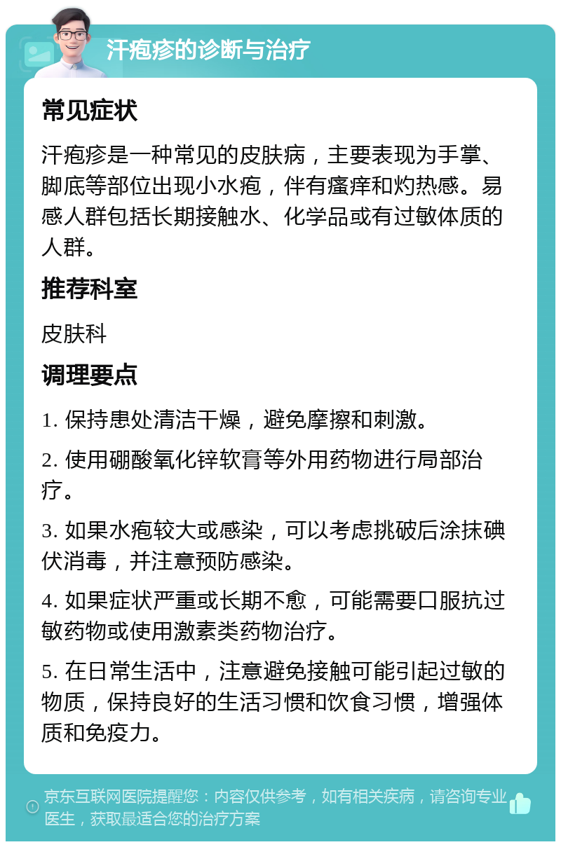 汗疱疹的诊断与治疗 常见症状 汗疱疹是一种常见的皮肤病，主要表现为手掌、脚底等部位出现小水疱，伴有瘙痒和灼热感。易感人群包括长期接触水、化学品或有过敏体质的人群。 推荐科室 皮肤科 调理要点 1. 保持患处清洁干燥，避免摩擦和刺激。 2. 使用硼酸氧化锌软膏等外用药物进行局部治疗。 3. 如果水疱较大或感染，可以考虑挑破后涂抹碘伏消毒，并注意预防感染。 4. 如果症状严重或长期不愈，可能需要口服抗过敏药物或使用激素类药物治疗。 5. 在日常生活中，注意避免接触可能引起过敏的物质，保持良好的生活习惯和饮食习惯，增强体质和免疫力。