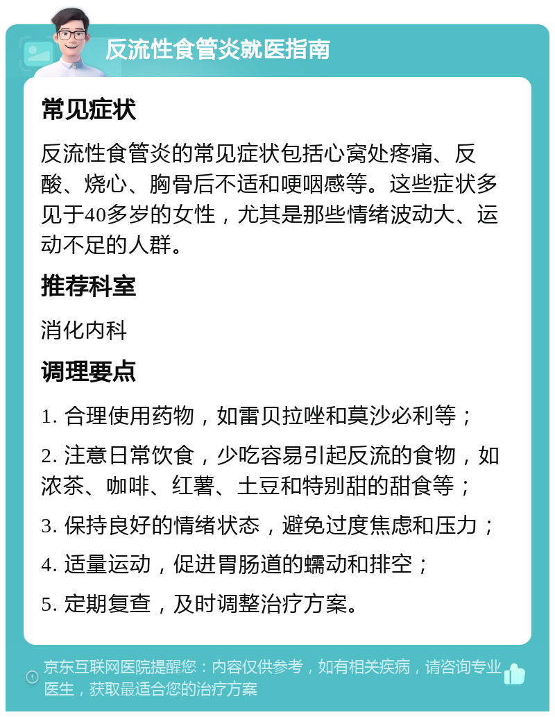 反流性食管炎就医指南 常见症状 反流性食管炎的常见症状包括心窝处疼痛、反酸、烧心、胸骨后不适和哽咽感等。这些症状多见于40多岁的女性，尤其是那些情绪波动大、运动不足的人群。 推荐科室 消化内科 调理要点 1. 合理使用药物，如雷贝拉唑和莫沙必利等； 2. 注意日常饮食，少吃容易引起反流的食物，如浓茶、咖啡、红薯、土豆和特别甜的甜食等； 3. 保持良好的情绪状态，避免过度焦虑和压力； 4. 适量运动，促进胃肠道的蠕动和排空； 5. 定期复查，及时调整治疗方案。