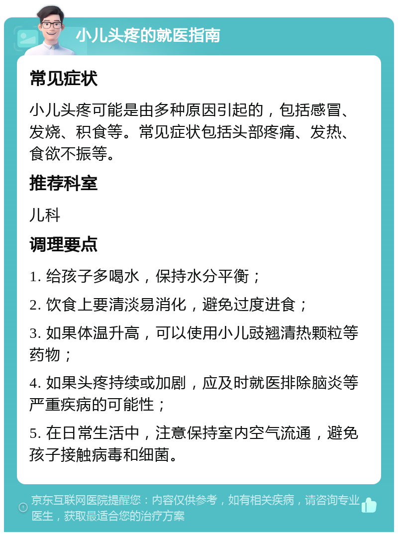 小儿头疼的就医指南 常见症状 小儿头疼可能是由多种原因引起的，包括感冒、发烧、积食等。常见症状包括头部疼痛、发热、食欲不振等。 推荐科室 儿科 调理要点 1. 给孩子多喝水，保持水分平衡； 2. 饮食上要清淡易消化，避免过度进食； 3. 如果体温升高，可以使用小儿豉翘清热颗粒等药物； 4. 如果头疼持续或加剧，应及时就医排除脑炎等严重疾病的可能性； 5. 在日常生活中，注意保持室内空气流通，避免孩子接触病毒和细菌。