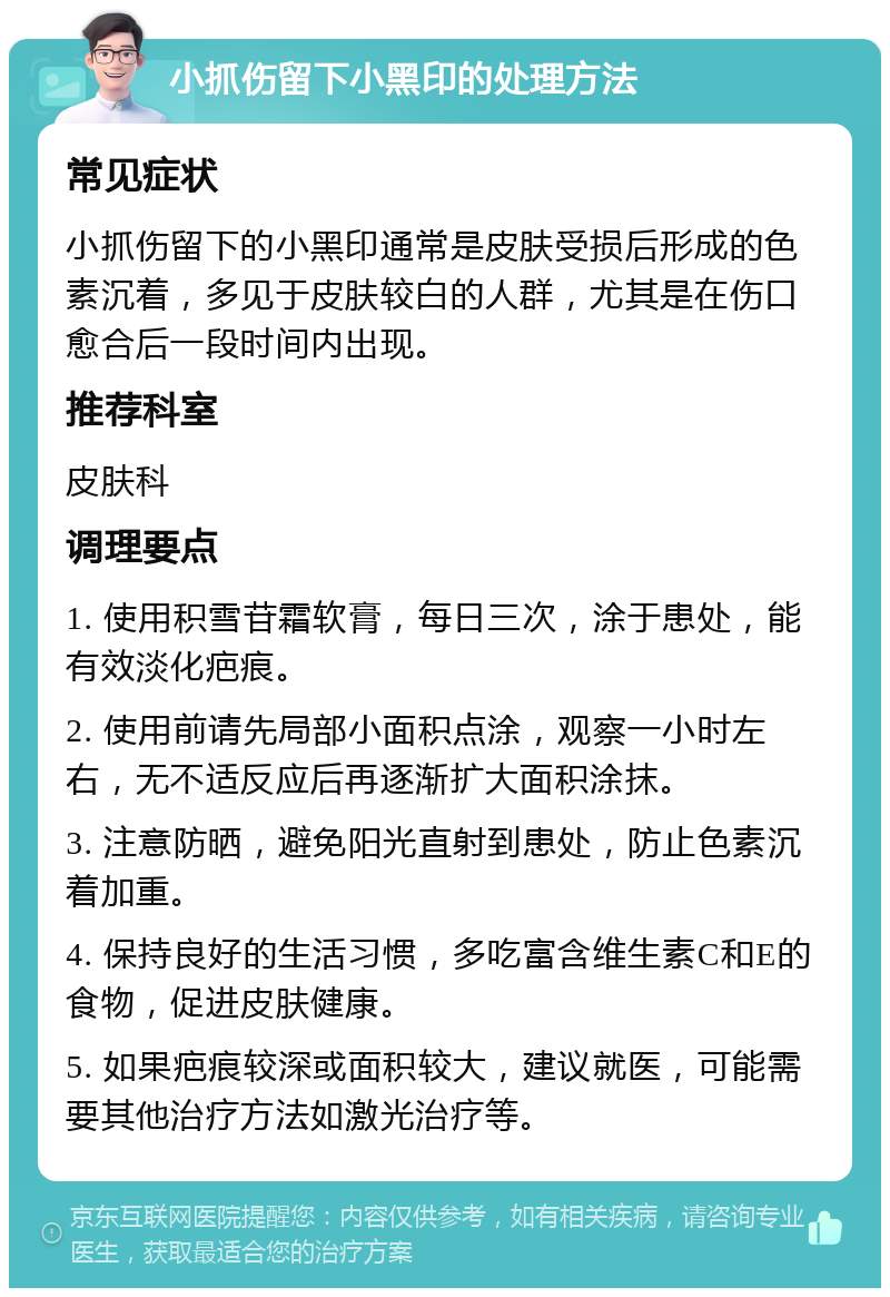 小抓伤留下小黑印的处理方法 常见症状 小抓伤留下的小黑印通常是皮肤受损后形成的色素沉着，多见于皮肤较白的人群，尤其是在伤口愈合后一段时间内出现。 推荐科室 皮肤科 调理要点 1. 使用积雪苷霜软膏，每日三次，涂于患处，能有效淡化疤痕。 2. 使用前请先局部小面积点涂，观察一小时左右，无不适反应后再逐渐扩大面积涂抹。 3. 注意防晒，避免阳光直射到患处，防止色素沉着加重。 4. 保持良好的生活习惯，多吃富含维生素C和E的食物，促进皮肤健康。 5. 如果疤痕较深或面积较大，建议就医，可能需要其他治疗方法如激光治疗等。