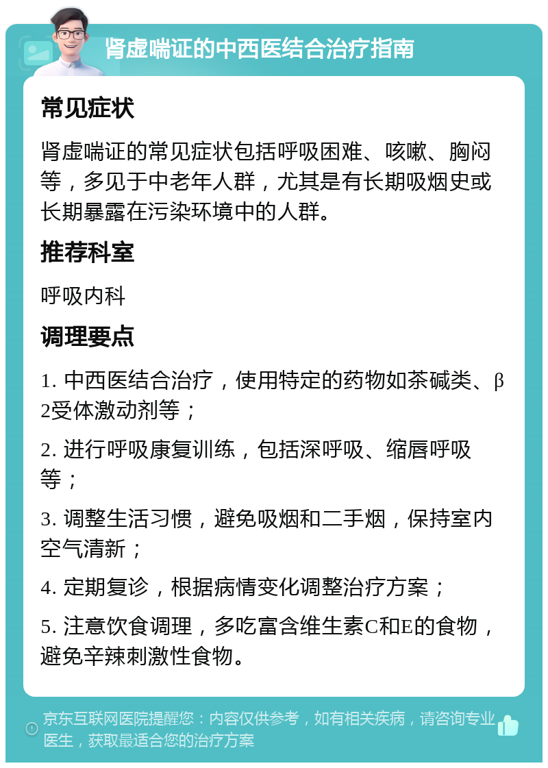 肾虚喘证的中西医结合治疗指南 常见症状 肾虚喘证的常见症状包括呼吸困难、咳嗽、胸闷等，多见于中老年人群，尤其是有长期吸烟史或长期暴露在污染环境中的人群。 推荐科室 呼吸内科 调理要点 1. 中西医结合治疗，使用特定的药物如茶碱类、β2受体激动剂等； 2. 进行呼吸康复训练，包括深呼吸、缩唇呼吸等； 3. 调整生活习惯，避免吸烟和二手烟，保持室内空气清新； 4. 定期复诊，根据病情变化调整治疗方案； 5. 注意饮食调理，多吃富含维生素C和E的食物，避免辛辣刺激性食物。