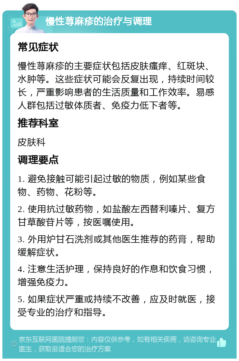 慢性荨麻疹的治疗与调理 常见症状 慢性荨麻疹的主要症状包括皮肤瘙痒、红斑块、水肿等。这些症状可能会反复出现，持续时间较长，严重影响患者的生活质量和工作效率。易感人群包括过敏体质者、免疫力低下者等。 推荐科室 皮肤科 调理要点 1. 避免接触可能引起过敏的物质，例如某些食物、药物、花粉等。 2. 使用抗过敏药物，如盐酸左西替利嗪片、复方甘草酸苷片等，按医嘱使用。 3. 外用炉甘石洗剂或其他医生推荐的药膏，帮助缓解症状。 4. 注意生活护理，保持良好的作息和饮食习惯，增强免疫力。 5. 如果症状严重或持续不改善，应及时就医，接受专业的治疗和指导。