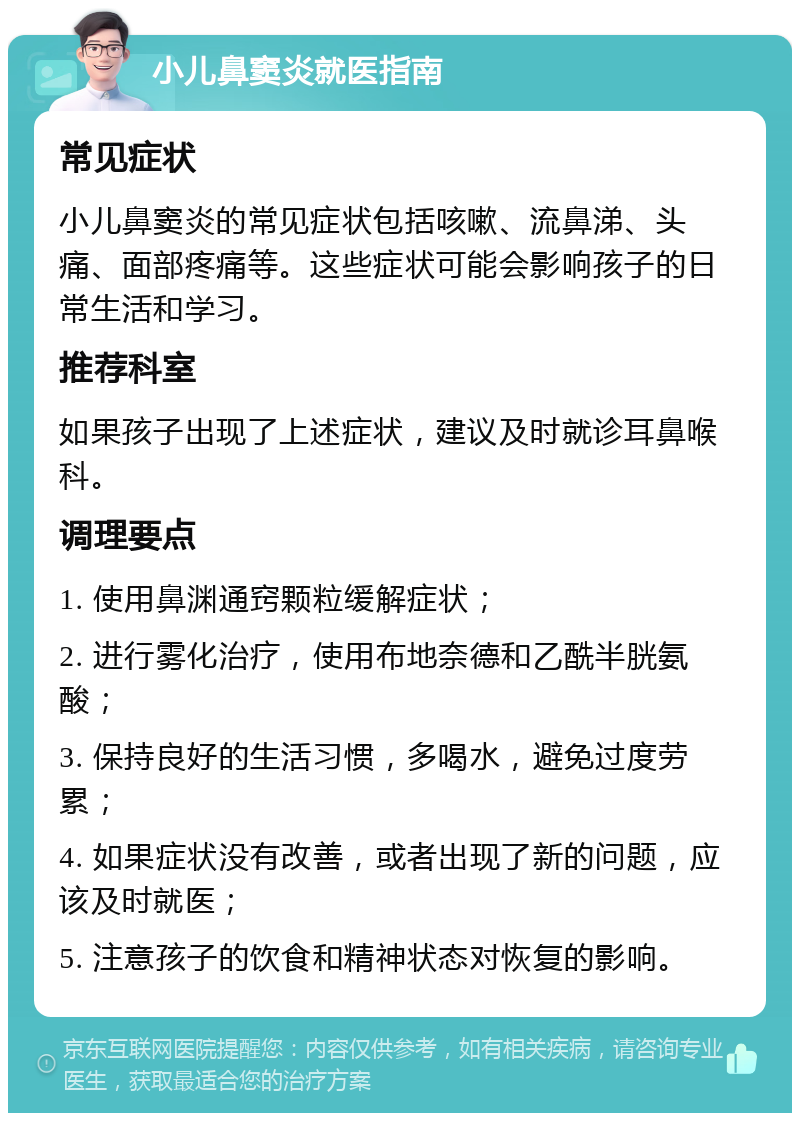 小儿鼻窦炎就医指南 常见症状 小儿鼻窦炎的常见症状包括咳嗽、流鼻涕、头痛、面部疼痛等。这些症状可能会影响孩子的日常生活和学习。 推荐科室 如果孩子出现了上述症状，建议及时就诊耳鼻喉科。 调理要点 1. 使用鼻渊通窍颗粒缓解症状； 2. 进行雾化治疗，使用布地奈德和乙酰半胱氨酸； 3. 保持良好的生活习惯，多喝水，避免过度劳累； 4. 如果症状没有改善，或者出现了新的问题，应该及时就医； 5. 注意孩子的饮食和精神状态对恢复的影响。