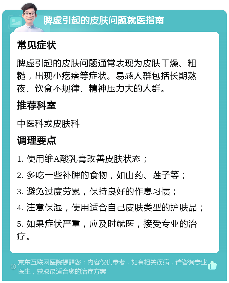 脾虚引起的皮肤问题就医指南 常见症状 脾虚引起的皮肤问题通常表现为皮肤干燥、粗糙，出现小疙瘩等症状。易感人群包括长期熬夜、饮食不规律、精神压力大的人群。 推荐科室 中医科或皮肤科 调理要点 1. 使用维A酸乳膏改善皮肤状态； 2. 多吃一些补脾的食物，如山药、莲子等； 3. 避免过度劳累，保持良好的作息习惯； 4. 注意保湿，使用适合自己皮肤类型的护肤品； 5. 如果症状严重，应及时就医，接受专业的治疗。