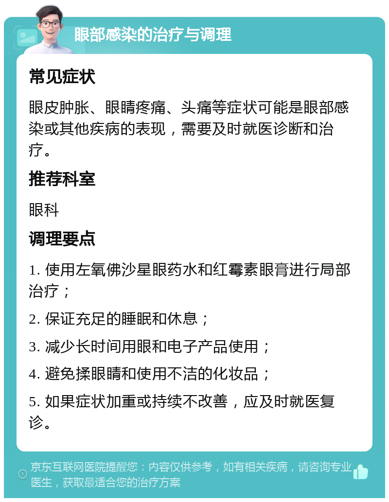 眼部感染的治疗与调理 常见症状 眼皮肿胀、眼睛疼痛、头痛等症状可能是眼部感染或其他疾病的表现，需要及时就医诊断和治疗。 推荐科室 眼科 调理要点 1. 使用左氧佛沙星眼药水和红霉素眼膏进行局部治疗； 2. 保证充足的睡眠和休息； 3. 减少长时间用眼和电子产品使用； 4. 避免揉眼睛和使用不洁的化妆品； 5. 如果症状加重或持续不改善，应及时就医复诊。