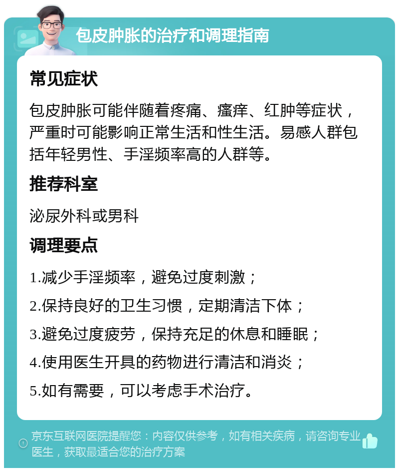 包皮肿胀的治疗和调理指南 常见症状 包皮肿胀可能伴随着疼痛、瘙痒、红肿等症状，严重时可能影响正常生活和性生活。易感人群包括年轻男性、手淫频率高的人群等。 推荐科室 泌尿外科或男科 调理要点 1.减少手淫频率，避免过度刺激； 2.保持良好的卫生习惯，定期清洁下体； 3.避免过度疲劳，保持充足的休息和睡眠； 4.使用医生开具的药物进行清洁和消炎； 5.如有需要，可以考虑手术治疗。