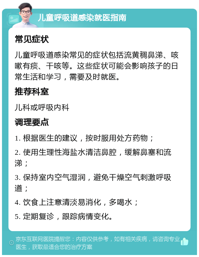 儿童呼吸道感染就医指南 常见症状 儿童呼吸道感染常见的症状包括流黄稠鼻涕、咳嗽有痰、干咳等。这些症状可能会影响孩子的日常生活和学习，需要及时就医。 推荐科室 儿科或呼吸内科 调理要点 1. 根据医生的建议，按时服用处方药物； 2. 使用生理性海盐水清洁鼻腔，缓解鼻塞和流涕； 3. 保持室内空气湿润，避免干燥空气刺激呼吸道； 4. 饮食上注意清淡易消化，多喝水； 5. 定期复诊，跟踪病情变化。