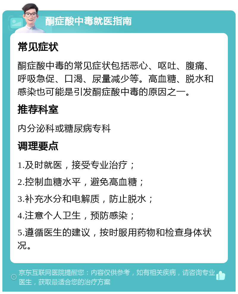 酮症酸中毒就医指南 常见症状 酮症酸中毒的常见症状包括恶心、呕吐、腹痛、呼吸急促、口渴、尿量减少等。高血糖、脱水和感染也可能是引发酮症酸中毒的原因之一。 推荐科室 内分泌科或糖尿病专科 调理要点 1.及时就医，接受专业治疗； 2.控制血糖水平，避免高血糖； 3.补充水分和电解质，防止脱水； 4.注意个人卫生，预防感染； 5.遵循医生的建议，按时服用药物和检查身体状况。