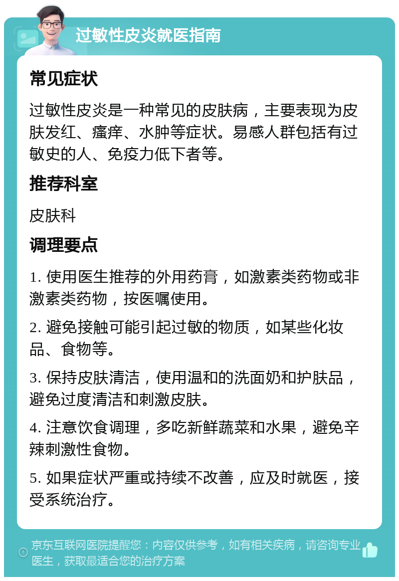 过敏性皮炎就医指南 常见症状 过敏性皮炎是一种常见的皮肤病，主要表现为皮肤发红、瘙痒、水肿等症状。易感人群包括有过敏史的人、免疫力低下者等。 推荐科室 皮肤科 调理要点 1. 使用医生推荐的外用药膏，如激素类药物或非激素类药物，按医嘱使用。 2. 避免接触可能引起过敏的物质，如某些化妆品、食物等。 3. 保持皮肤清洁，使用温和的洗面奶和护肤品，避免过度清洁和刺激皮肤。 4. 注意饮食调理，多吃新鲜蔬菜和水果，避免辛辣刺激性食物。 5. 如果症状严重或持续不改善，应及时就医，接受系统治疗。