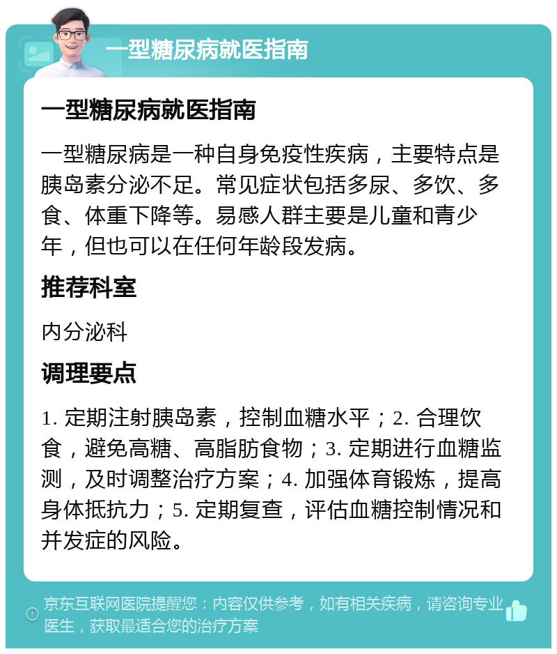 一型糖尿病就医指南 一型糖尿病就医指南 一型糖尿病是一种自身免疫性疾病，主要特点是胰岛素分泌不足。常见症状包括多尿、多饮、多食、体重下降等。易感人群主要是儿童和青少年，但也可以在任何年龄段发病。 推荐科室 内分泌科 调理要点 1. 定期注射胰岛素，控制血糖水平；2. 合理饮食，避免高糖、高脂肪食物；3. 定期进行血糖监测，及时调整治疗方案；4. 加强体育锻炼，提高身体抵抗力；5. 定期复查，评估血糖控制情况和并发症的风险。