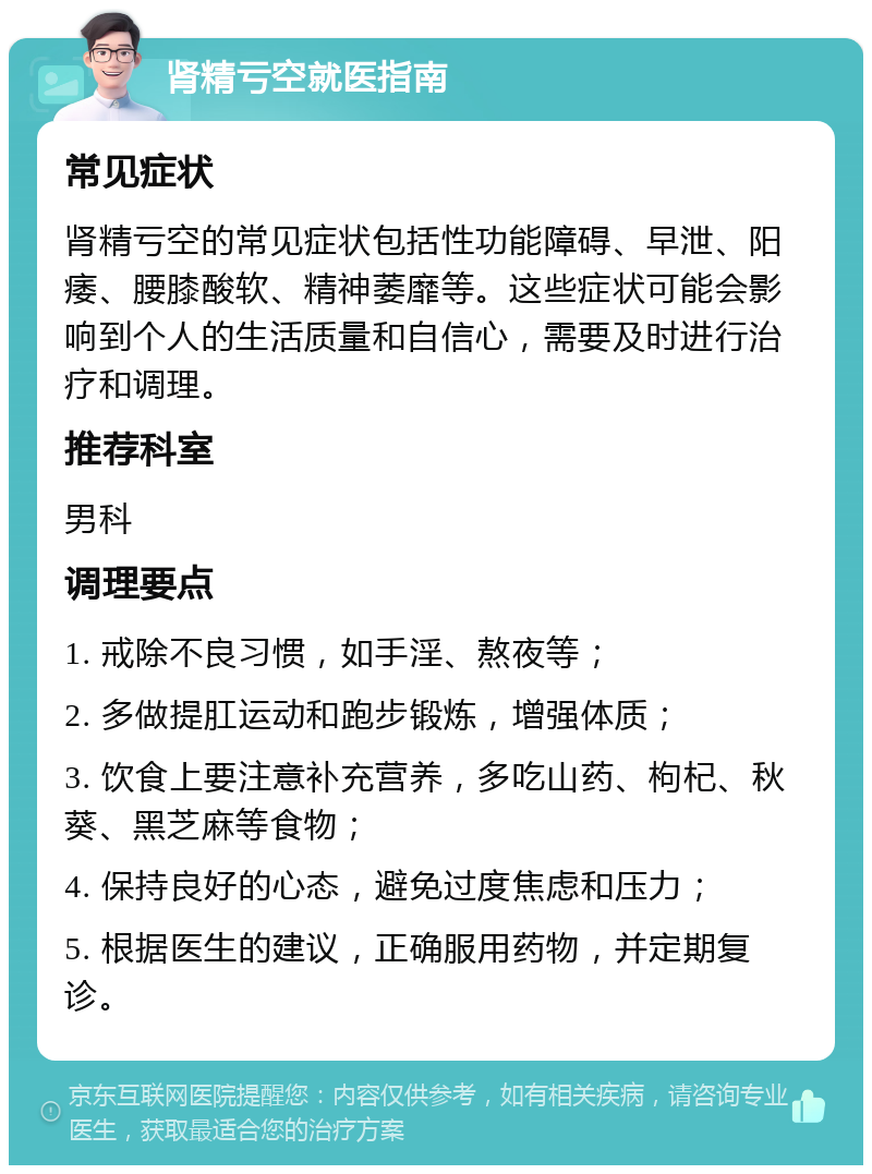 肾精亏空就医指南 常见症状 肾精亏空的常见症状包括性功能障碍、早泄、阳痿、腰膝酸软、精神萎靡等。这些症状可能会影响到个人的生活质量和自信心，需要及时进行治疗和调理。 推荐科室 男科 调理要点 1. 戒除不良习惯，如手淫、熬夜等； 2. 多做提肛运动和跑步锻炼，增强体质； 3. 饮食上要注意补充营养，多吃山药、枸杞、秋葵、黑芝麻等食物； 4. 保持良好的心态，避免过度焦虑和压力； 5. 根据医生的建议，正确服用药物，并定期复诊。