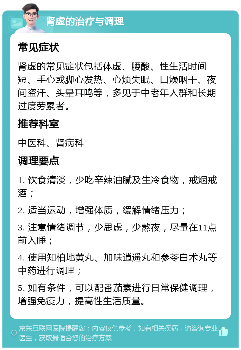 肾虚的治疗与调理 常见症状 肾虚的常见症状包括体虚、腰酸、性生活时间短、手心或脚心发热、心烦失眠、口燥咽干、夜间盗汗、头晕耳鸣等，多见于中老年人群和长期过度劳累者。 推荐科室 中医科、肾病科 调理要点 1. 饮食清淡，少吃辛辣油腻及生冷食物，戒烟戒酒； 2. 适当运动，增强体质，缓解情绪压力； 3. 注意情绪调节，少思虑，少熬夜，尽量在11点前入睡； 4. 使用知柏地黄丸、加味逍遥丸和参苓白术丸等中药进行调理； 5. 如有条件，可以配番茄素进行日常保健调理，增强免疫力，提高性生活质量。