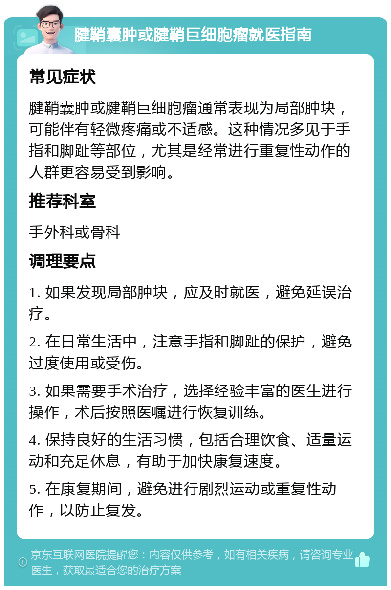 腱鞘囊肿或腱鞘巨细胞瘤就医指南 常见症状 腱鞘囊肿或腱鞘巨细胞瘤通常表现为局部肿块，可能伴有轻微疼痛或不适感。这种情况多见于手指和脚趾等部位，尤其是经常进行重复性动作的人群更容易受到影响。 推荐科室 手外科或骨科 调理要点 1. 如果发现局部肿块，应及时就医，避免延误治疗。 2. 在日常生活中，注意手指和脚趾的保护，避免过度使用或受伤。 3. 如果需要手术治疗，选择经验丰富的医生进行操作，术后按照医嘱进行恢复训练。 4. 保持良好的生活习惯，包括合理饮食、适量运动和充足休息，有助于加快康复速度。 5. 在康复期间，避免进行剧烈运动或重复性动作，以防止复发。