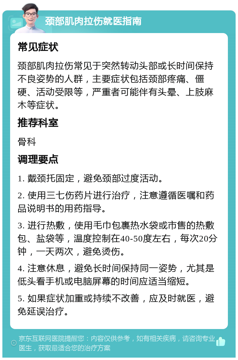 颈部肌肉拉伤就医指南 常见症状 颈部肌肉拉伤常见于突然转动头部或长时间保持不良姿势的人群，主要症状包括颈部疼痛、僵硬、活动受限等，严重者可能伴有头晕、上肢麻木等症状。 推荐科室 骨科 调理要点 1. 戴颈托固定，避免颈部过度活动。 2. 使用三七伤药片进行治疗，注意遵循医嘱和药品说明书的用药指导。 3. 进行热敷，使用毛巾包裹热水袋或市售的热敷包、盐袋等，温度控制在40-50度左右，每次20分钟，一天两次，避免烫伤。 4. 注意休息，避免长时间保持同一姿势，尤其是低头看手机或电脑屏幕的时间应适当缩短。 5. 如果症状加重或持续不改善，应及时就医，避免延误治疗。