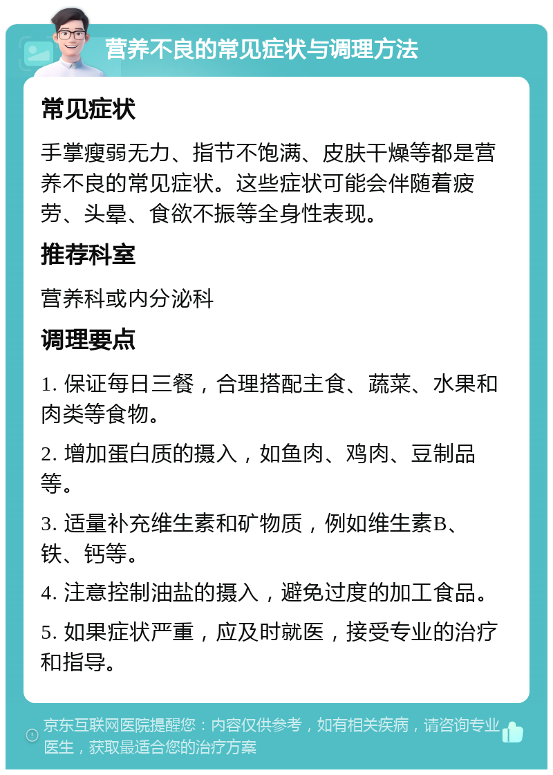 营养不良的常见症状与调理方法 常见症状 手掌瘦弱无力、指节不饱满、皮肤干燥等都是营养不良的常见症状。这些症状可能会伴随着疲劳、头晕、食欲不振等全身性表现。 推荐科室 营养科或内分泌科 调理要点 1. 保证每日三餐，合理搭配主食、蔬菜、水果和肉类等食物。 2. 增加蛋白质的摄入，如鱼肉、鸡肉、豆制品等。 3. 适量补充维生素和矿物质，例如维生素B、铁、钙等。 4. 注意控制油盐的摄入，避免过度的加工食品。 5. 如果症状严重，应及时就医，接受专业的治疗和指导。