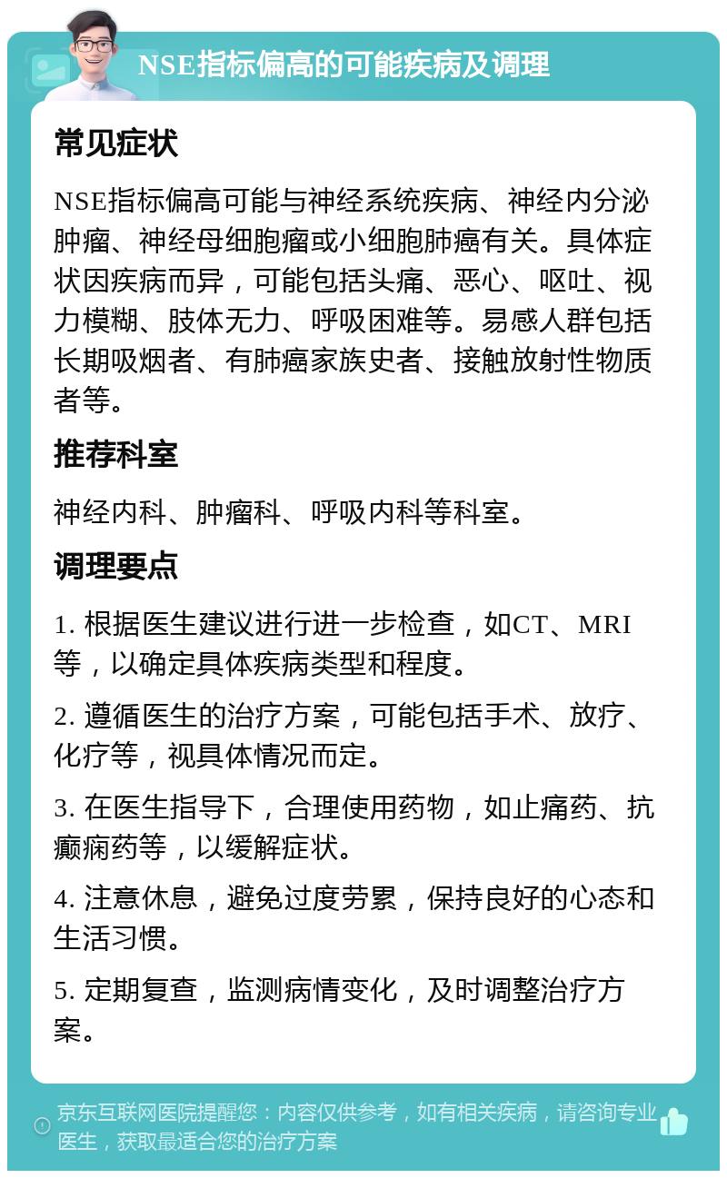 NSE指标偏高的可能疾病及调理 常见症状 NSE指标偏高可能与神经系统疾病、神经内分泌肿瘤、神经母细胞瘤或小细胞肺癌有关。具体症状因疾病而异，可能包括头痛、恶心、呕吐、视力模糊、肢体无力、呼吸困难等。易感人群包括长期吸烟者、有肺癌家族史者、接触放射性物质者等。 推荐科室 神经内科、肿瘤科、呼吸内科等科室。 调理要点 1. 根据医生建议进行进一步检查，如CT、MRI等，以确定具体疾病类型和程度。 2. 遵循医生的治疗方案，可能包括手术、放疗、化疗等，视具体情况而定。 3. 在医生指导下，合理使用药物，如止痛药、抗癫痫药等，以缓解症状。 4. 注意休息，避免过度劳累，保持良好的心态和生活习惯。 5. 定期复查，监测病情变化，及时调整治疗方案。