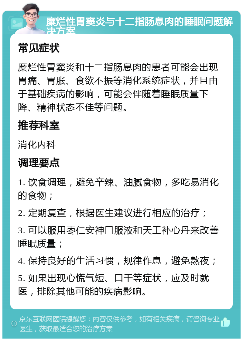 糜烂性胃窦炎与十二指肠息肉的睡眠问题解决方案 常见症状 糜烂性胃窦炎和十二指肠息肉的患者可能会出现胃痛、胃胀、食欲不振等消化系统症状，并且由于基础疾病的影响，可能会伴随着睡眠质量下降、精神状态不佳等问题。 推荐科室 消化内科 调理要点 1. 饮食调理，避免辛辣、油腻食物，多吃易消化的食物； 2. 定期复查，根据医生建议进行相应的治疗； 3. 可以服用枣仁安神口服液和天王补心丹来改善睡眠质量； 4. 保持良好的生活习惯，规律作息，避免熬夜； 5. 如果出现心慌气短、口干等症状，应及时就医，排除其他可能的疾病影响。