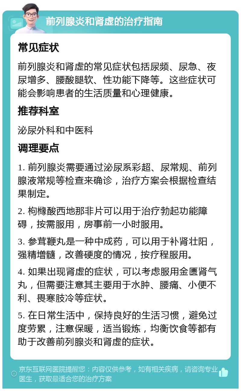 前列腺炎和肾虚的治疗指南 常见症状 前列腺炎和肾虚的常见症状包括尿频、尿急、夜尿增多、腰酸腿软、性功能下降等。这些症状可能会影响患者的生活质量和心理健康。 推荐科室 泌尿外科和中医科 调理要点 1. 前列腺炎需要通过泌尿系彩超、尿常规、前列腺液常规等检查来确诊，治疗方案会根据检查结果制定。 2. 枸橼酸西地那非片可以用于治疗勃起功能障碍，按需服用，房事前一小时服用。 3. 参茸鞭丸是一种中成药，可以用于补肾壮阳，强精増髓，改善硬度的情况，按疗程服用。 4. 如果出现肾虚的症状，可以考虑服用金匮肾气丸，但需要注意其主要用于水肿、腰痛、小便不利、畏寒肢冷等症状。 5. 在日常生活中，保持良好的生活习惯，避免过度劳累，注意保暖，适当锻炼，均衡饮食等都有助于改善前列腺炎和肾虚的症状。