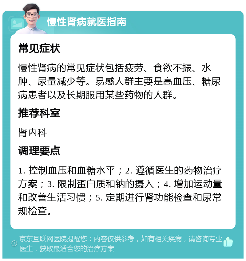 慢性肾病就医指南 常见症状 慢性肾病的常见症状包括疲劳、食欲不振、水肿、尿量减少等。易感人群主要是高血压、糖尿病患者以及长期服用某些药物的人群。 推荐科室 肾内科 调理要点 1. 控制血压和血糖水平；2. 遵循医生的药物治疗方案；3. 限制蛋白质和钠的摄入；4. 增加运动量和改善生活习惯；5. 定期进行肾功能检查和尿常规检查。